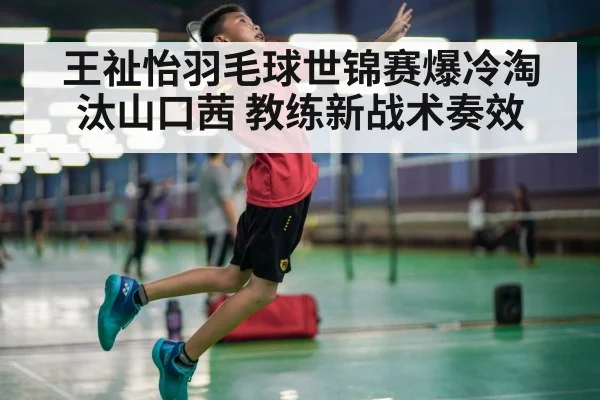 王祉怡羽毛球世锦赛爆冷淘汰山口茜 教练新战术奏效