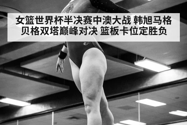 女篮世界杯半决赛中澳大战 韩旭马格贝格双塔巅峰对决 篮板卡位定胜负