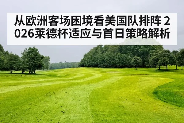 从欧洲客场困境看美国队排阵 2026莱德杯适应与首日策略解析