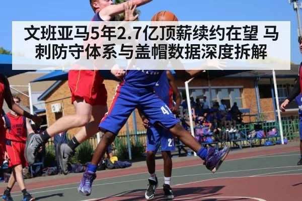 文班亚马5年2.7亿顶薪续约在望 马刺防守体系与盖帽数据深度拆解