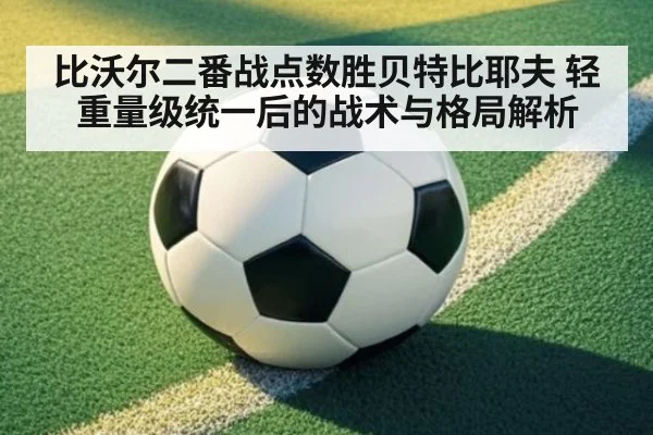 比沃尔二番战点数胜贝特比耶夫 轻重量级统一后的战术与格局解析