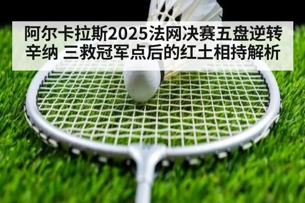 阿尔卡拉斯2025法网决赛五盘逆转辛纳 三救冠军点后的红土相持解析